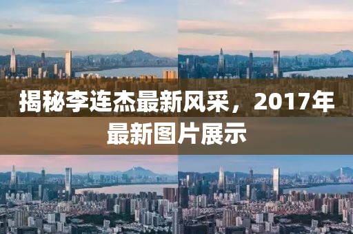揭秘李连杰最新风采，2017年最新图片展示