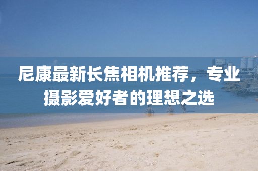尼康最新长焦相机推荐，专业摄影爱好者的理想之选