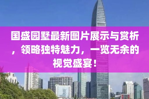 国盛园墅最新图片展示与赏析，领略独特魅力，一览无余的视觉盛宴！