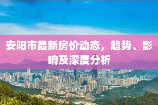 安阳市最新房价动态，趋势、影响及深度分析