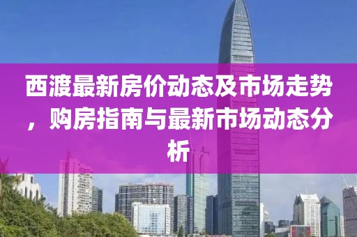 西渡最新房价动态及市场走势，购房指南与最新市场动态分析