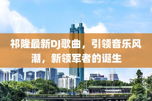 祁隆最新DJ歌曲，引领音乐风潮，新领军者的诞生