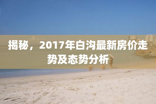 揭秘，2017年白沟最新房价走势及态势分析