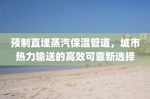 预制直埋蒸汽保温管道，城市热力输送的高效可靠新选择