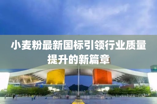 小麦粉最新国标引领行业质量提升的新篇章