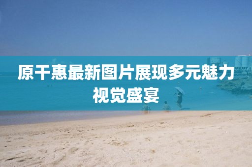 原干惠最新图片展现多元魅力视觉盛宴