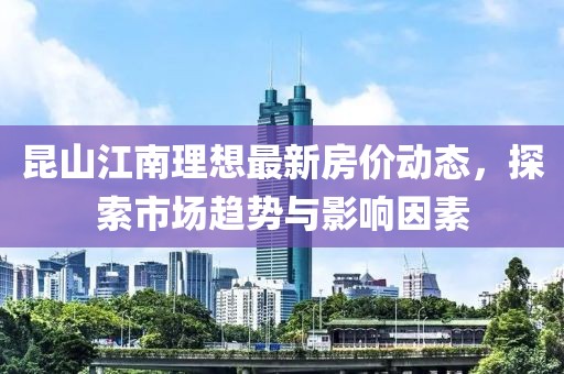 昆山江南理想最新房价动态，探索市场趋势与影响因素