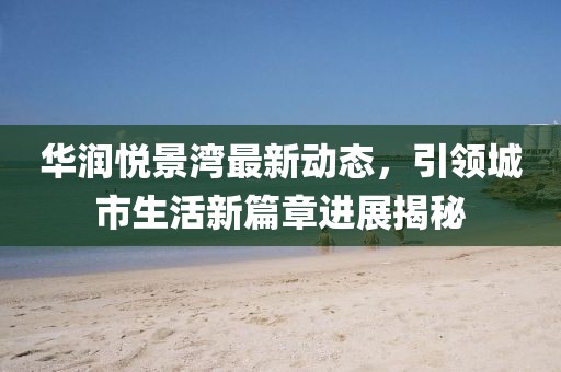 华润悦景湾最新动态，引领城市生活新篇章进展揭秘