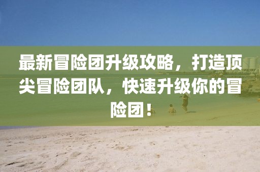 最新冒险团升级攻略，打造顶尖冒险团队，快速升级你的冒险团！