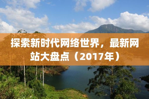 探索新时代网络世界，最新网站大盘点（2017年）