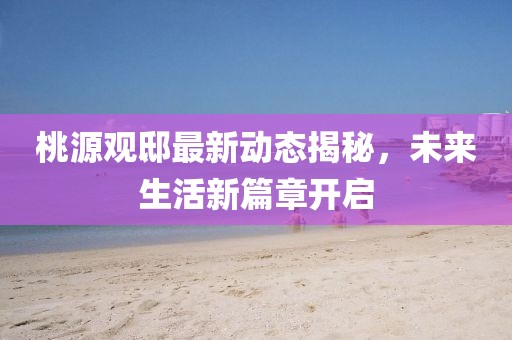 桃源观邸最新动态揭秘，未来生活新篇章开启