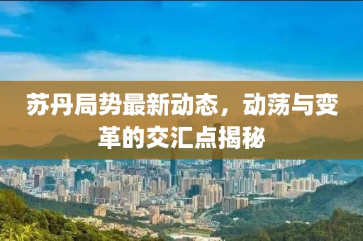 苏丹局势最新动态，动荡与变革的交汇点揭秘
