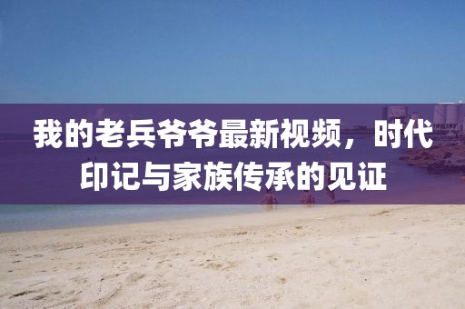 我的老兵爷爷最新视频，时代印记与家族传承的见证