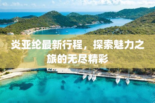 炎亚纶最新行程，探索魅力之旅的无尽精彩