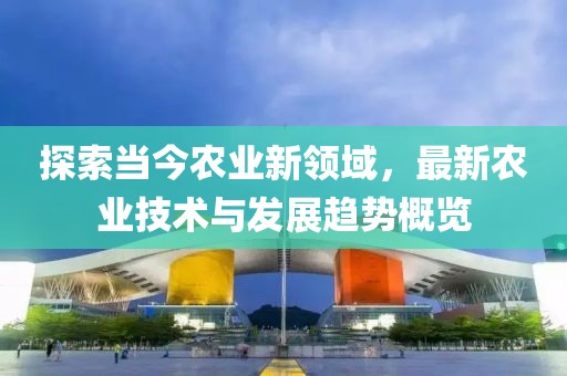 探索当今农业新领域，最新农业技术与发展趋势概览