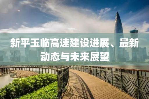 新平玉临高速建设进展、最新动态与未来展望