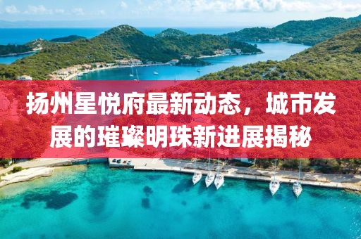 扬州星悦府最新动态，城市发展的璀璨明珠新进展揭秘
