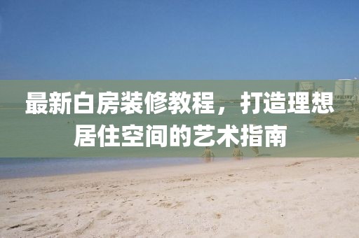 最新白房装修教程，打造理想居住空间的艺术指南