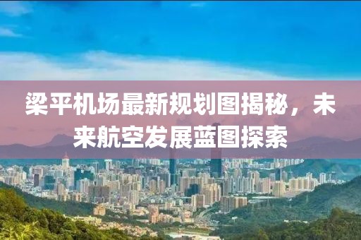 梁平机场最新规划图揭秘，未来航空发展蓝图探索