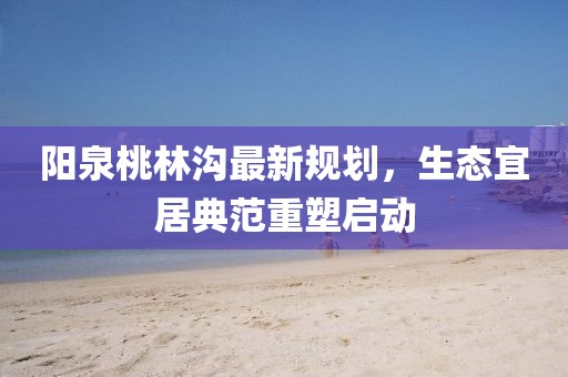 阳泉桃林沟最新规划，生态宜居典范重塑启动