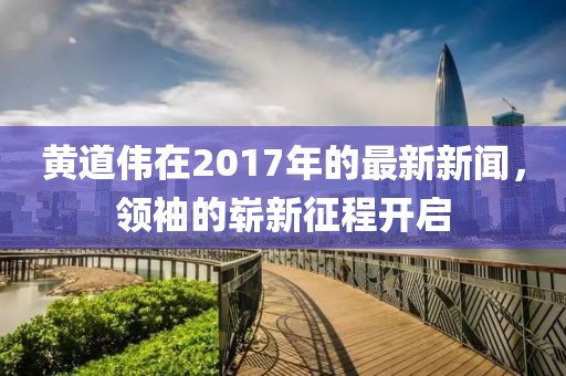 黄道伟在2017年的最新新闻，领袖的崭新征程开启