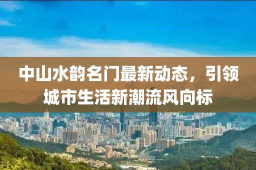 中山水韵名门最新动态，引领城市生活新潮流风向标