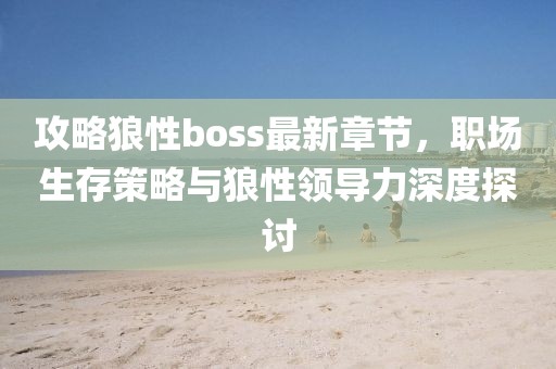 攻略狼性boss最新章节，职场生存策略与狼性领导力深度探讨