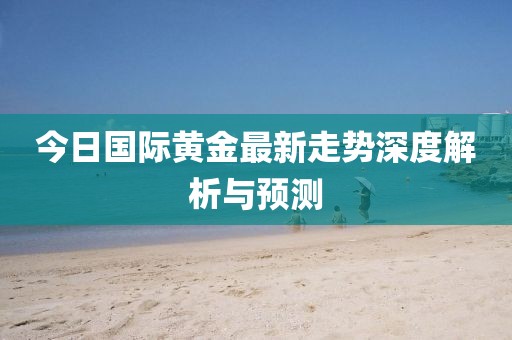 今日国际黄金最新走势深度解析与预测