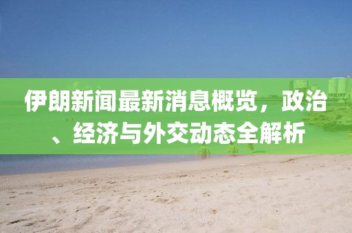 伊朗新闻最新消息概览，政治、经济与外交动态全解析