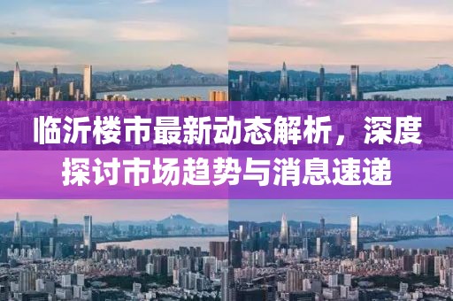 临沂楼市最新动态解析，深度探讨市场趋势与消息速递