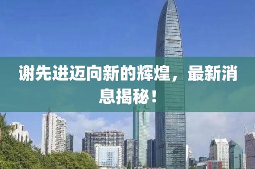 谢先进迈向新的辉煌，最新消息揭秘！