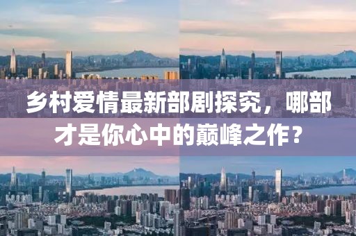 乡村爱情最新部剧探究，哪部才是你心中的巅峰之作？