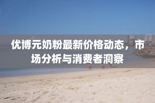 优博元奶粉最新价格动态，市场分析与消费者洞察