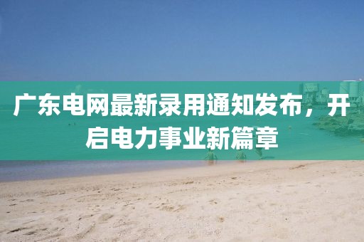广东电网最新录用通知发布，开启电力事业新篇章
