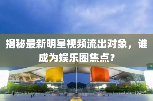 揭秘最新明星视频流出对象，谁成为娱乐圈焦点？