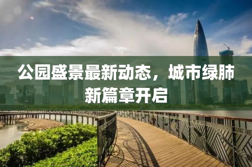 公园盛景最新动态，城市绿肺新篇章开启