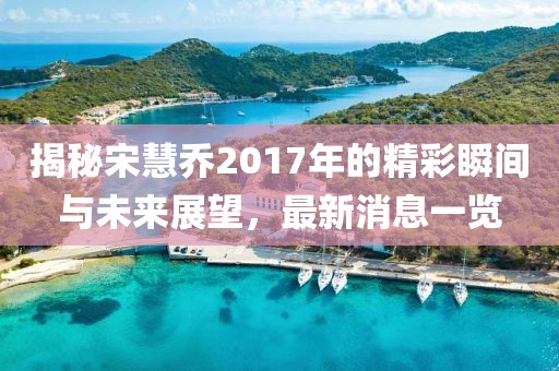 揭秘宋慧乔2017年的精彩瞬间与未来展望，最新消息一览