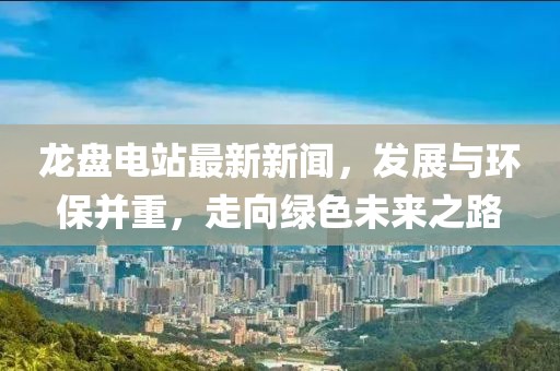 龙盘电站最新新闻，发展与环保并重，走向绿色未来之路