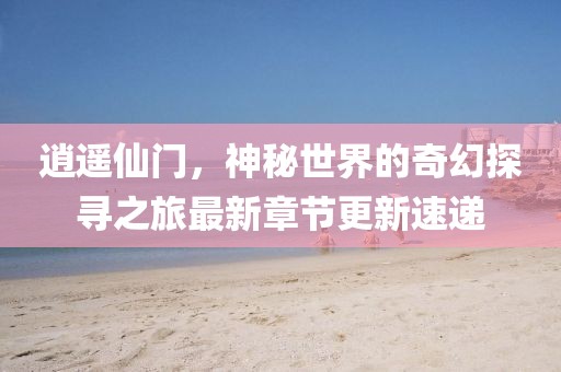 逍遥仙门，神秘世界的奇幻探寻之旅最新章节更新速递