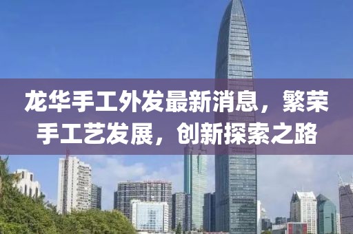 龙华手工外发最新消息，繁荣手工艺发展，创新探索之路