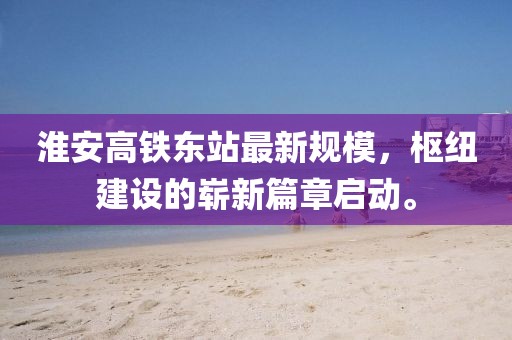 淮安高铁东站最新规模，枢纽建设的崭新篇章启动。