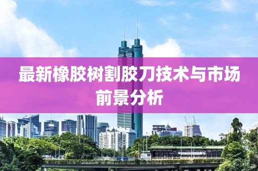 最新橡胶树割胶刀技术与市场前景分析
