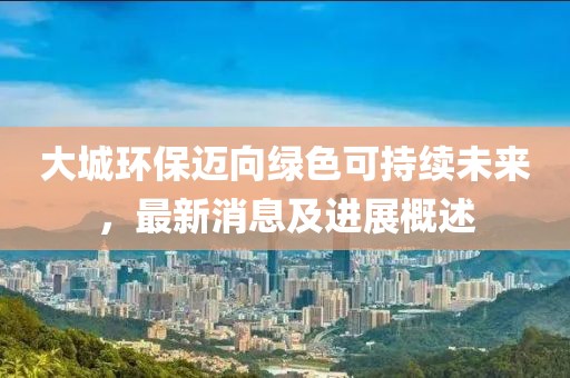 大城环保迈向绿色可持续未来，最新消息及进展概述