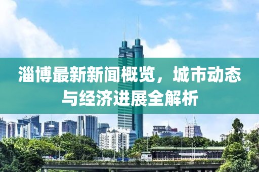 淄博最新新闻概览，城市动态与经济进展全解析
