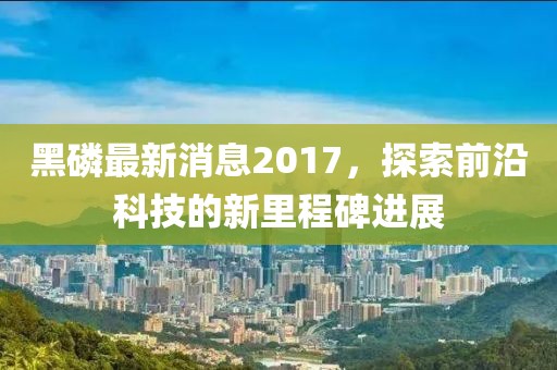 黑磷最新消息2017，探索前沿科技的新里程碑进展