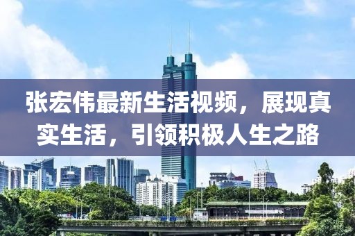 张宏伟最新生活视频，展现真实生活，引领积极人生之路