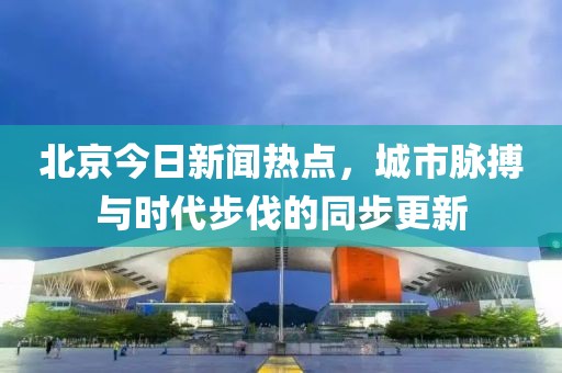 北京今日新闻热点，城市脉搏与时代步伐的同步更新
