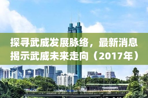 探寻武威发展脉络，最新消息揭示武威未来走向（2017年）