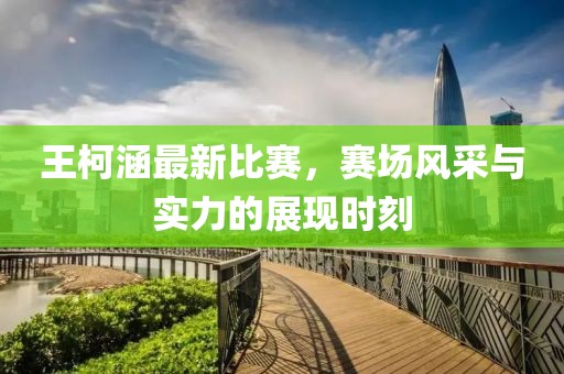 王柯涵最新比赛，赛场风采与实力的展现时刻