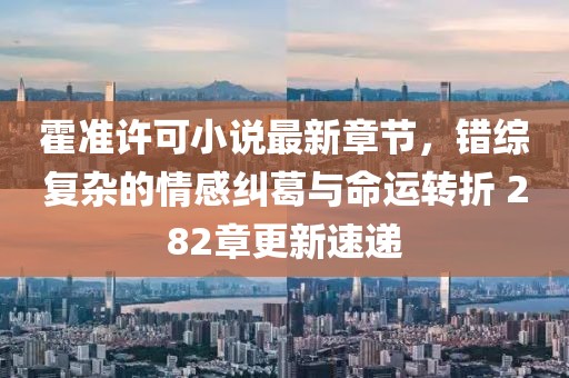 霍准许可小说最新章节，错综复杂的情感纠葛与命运转折 282章更新速递